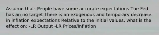 Assume that: People have some accurate expectations The Fed has an no target There is an exogenous and temporary decrease in inflation expectations Relative to the initial values, what is the effect on: -LR Output -LR Prices/Inflation