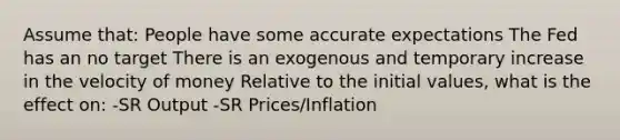 Assume that: People have some accurate expectations The Fed has an no target There is an exogenous and temporary increase in the velocity of money Relative to the initial values, what is the effect on: -SR Output -SR Prices/Inflation