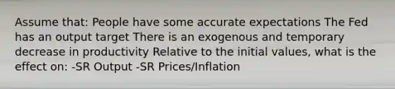 Assume that: People have some accurate expectations The Fed has an output target There is an exogenous and temporary decrease in productivity Relative to the initial values, what is the effect on: -SR Output -SR Prices/Inflation