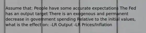 Assume that: People have some accurate expectations The Fed has an output target There is an exogenous and permanent decrease in government spending Relative to the initial values, what is the effect on: -LR Output -LR Prices/Inflation