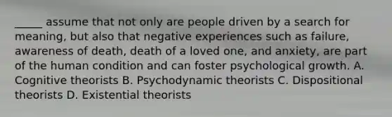 _____ assume that not only are people driven by a search for meaning, but also that negative experiences such as failure, awareness of death, death of a loved one, and anxiety, are part of the human condition and can foster psychological growth. A. Cognitive theorists B. Psychodynamic theorists C. Dispositional theorists D. Existential theorists