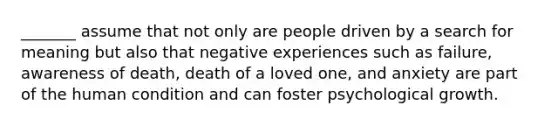 _______ assume that not only are people driven by a search for meaning but also that negative experiences such as failure, awareness of death, death of a loved one, and anxiety are part of the human condition and can foster psychological growth.