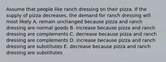 Assume that people like ranch dressing on their pizza. If the supply of pizza decreases, the demand for ranch dressing will most likely A. remain unchanged because pizza and ranch dressing are normal goods B. increase because pizza and ranch dressing are complements C. decrease because pizza and ranch dressing are complements D. increase because pizza and ranch dressing are substitutes E. decrease because pizza and ranch dressing are substitutes