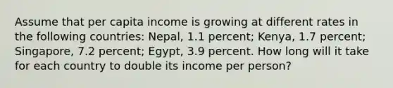 Assume that per capita income is growing at different rates in the following countries: Nepal, 1.1 percent; Kenya, 1.7 percent; Singapore, 7.2 percent; Egypt, 3.9 percent. How long will it take for each country to double its income per person?