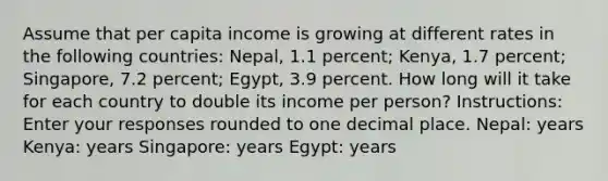 Assume that per capita income is growing at different rates in the following countries: Nepal, 1.1 percent; Kenya, 1.7 percent; Singapore, 7.2 percent; Egypt, 3.9 percent. How long will it take for each country to double its income per person? Instructions: Enter your responses rounded to one decimal place. Nepal: years Kenya: years Singapore: years Egypt: years