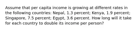 Assume that per capita income is growing at different rates in the following countries: Nepal, 1.3 percent; Kenya, 1.9 percent; Singapore, 7.5 percent; Egypt, 3.6 percent. How long will it take for each country to double its income per person?