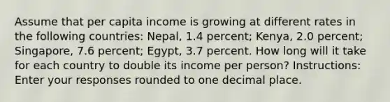 Assume that per capita income is growing at different rates in the following countries: Nepal, 1.4 percent; Kenya, 2.0 percent; Singapore, 7.6 percent; Egypt, 3.7 percent. How long will it take for each country to double its income per person? Instructions: Enter your responses rounded to one decimal place.