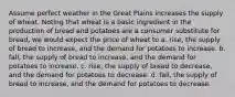 Assume perfect weather in the Great Plains increases the supply of wheat. Noting that wheat is a basic ingredient in the production of bread and potatoes are a consumer substitute for bread, we would expect the price of wheat to a. rise, the supply of bread to increase, and the demand for potatoes to increase. b. fall, the supply of bread to increase, and the demand for potatoes to increase. c. rise, the supply of bread to decrease, and the demand for potatoes to decrease. d. fall, the supply of bread to increase, and the demand for potatoes to decrease.