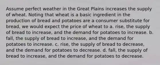 Assume perfect weather in the Great Plains increases the supply of wheat. Noting that wheat is a basic ingredient in the production of bread and potatoes are a consumer substitute for bread, we would expect the price of wheat to a. rise, the supply of bread to increase, and the demand for potatoes to increase. b. fall, the supply of bread to increase, and the demand for potatoes to increase. c. rise, the supply of bread to decrease, and the demand for potatoes to decrease. d. fall, the supply of bread to increase, and the demand for potatoes to decrease.