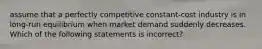 assume that a perfectly competitive constant-cost industry is in long-run equilibrium when market demand suddenly decreases. Which of the following statements is incorrect?