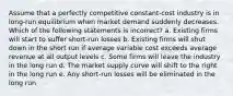 Assume that a perfectly competitive constant-cost industry is in long-run equilibrium when market demand suddenly decreases. Which of the following statements is incorrect? a. Existing firms will start to suffer short-run losses b. Existing firms will shut down in the short run if average variable cost exceeds average revenue at all output levels c. Some firms will leave the industry in the long run d. The market supply curve will shift to the right in the long run e. Any short-run losses will be eliminated in the long run