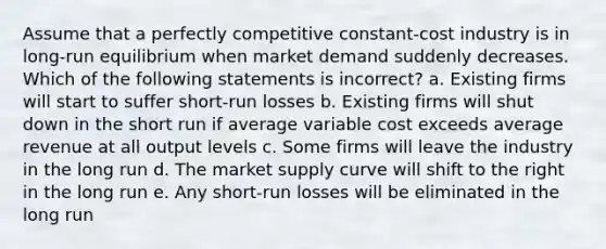 Assume that a perfectly competitive constant-cost industry is in long-run equilibrium when market demand suddenly decreases. Which of the following statements is incorrect? a. Existing firms will start to suffer short-run losses b. Existing firms will shut down in the short run if average variable cost exceeds average revenue at all output levels c. Some firms will leave the industry in the long run d. The market supply curve will shift to the right in the long run e. Any short-run losses will be eliminated in the long run