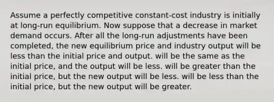 Assume a perfectly competitive constant-cost industry is initially at long-run equilibrium. Now suppose that a decrease in market demand occurs. After all the long-run adjustments have been completed, the new equilibrium price and industry output will be less than the initial price and output. will be the same as the initial price, and the output will be less. will be greater than the initial price, but the new output will be less. will be less than the initial price, but the new output will be greater.