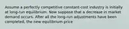 Assume a perfectly competitive constant-cost industry is initially at long-run equilibrium. Now suppose that a decrease in market demand occurs. After all the long-run adjustments have been completed, the new equilibrium price