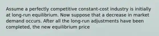 Assume a perfectly competitive constant-cost industry is initially at long-run equilibrium. Now suppose that a decrease in market demand occurs. After all the long-run adjustments have been completed, the new equilibrium price