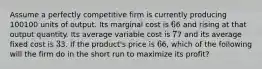 Assume a perfectly competitive firm is currently producing 100100 units of output. Its marginal cost is 66 and rising at that output quantity. Its average variable cost is 77 and its average fixed cost is 33. If the product's price is 66, which of the following will the firm do in the short run to maximize its profit?