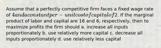 Assume that a perfectly competitive firm faces a fixed wage rate of 4 and a constant per-unit cost of capital of2. If the marginal product of labor and capital are 16 and 6, respectively, then to maximize profits the firm should a. increase all inputs proportionately b. use relatively more capital c. decrease all inputs proportionately d. use relatively less capital