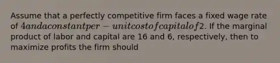 Assume that a perfectly competitive firm faces a fixed wage rate of 4 and a constant per- unit cost of capital of2. If the marginal product of labor and capital are 16 and 6, respectively, then to maximize profits the firm should