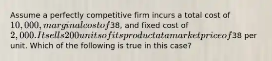 ​Assume a perfectly competitive firm incurs a total cost of 10,000, marginal cost of38, and fixed cost of 2,000. It sells 200 units of its product at a market price of38 per unit. Which of the following is true in this case?