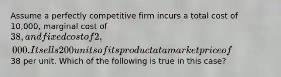 Assume a perfectly competitive firm incurs a total cost of 10,000, marginal cost of 38, and fixed cost of 2,000. It sells 200 units of its product at a market price of38 per unit. Which of the following is true in this case?