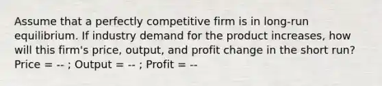 Assume that a perfectly competitive firm is in long-run equilibrium. If industry demand for the product increases, how will this firm's price, output, and profit change in the short run? Price = -- ; Output = -- ; Profit = --