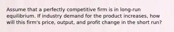 Assume that a perfectly competitive firm is in long-run equilibrium. If industry demand for the product increases, how will this firm's price, output, and profit change in the short run?