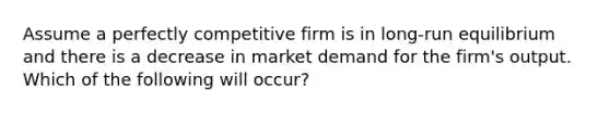 Assume a perfectly competitive firm is in long-run equilibrium and there is a decrease in market demand for the firm's output. Which of the following will occur?