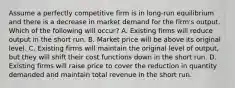 Assume a perfectly competitive firm is in long-run equilibrium and there is a decrease in market demand for the firm's output. Which of the following will occur? A. Existing firms will reduce output in the short run. B. Market price will be above its original level. C. Existing firms will maintain the original level of output, but they will shift their cost functions down in the short run. D. Existing firms will raise price to cover the reduction in quantity demanded and maintain total revenue in the short run.