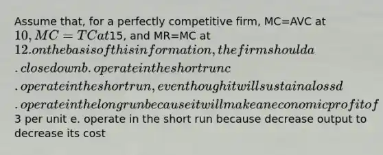 Assume that, for a perfectly competitive firm, MC=AVC at 10, MC=TC at15, and MR=MC at 12. on the basis of this information, the firm should a. close down b. operate in the short run c. operate in the short run, even though it will sustain a loss d. operate in the long run because it will make an economic profit of3 per unit e. operate in the short run because decrease output to decrease its cost