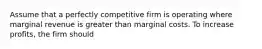 Assume that a perfectly competitive firm is operating where marginal revenue is greater than marginal costs. To increase profits, the firm should