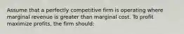 Assume that a perfectly competitive firm is operating where marginal revenue is greater than marginal cost. To profit maximize profits, the firm should: