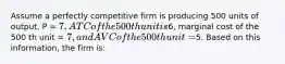 Assume a perfectly competitive firm is producing 500 units of output, P = 7, ATC of the 500th unit is6, marginal cost of the 500 th unit = 7, and AVC of the 500th unit =5. Based on this information, the firm is: