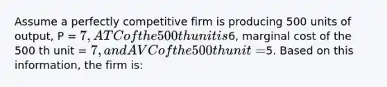 Assume a perfectly competitive firm is producing 500 units of output, P = 7, ATC of the 500th unit is6, marginal cost of the 500 th unit = 7, and AVC of the 500th unit =5. Based on this information, the firm is: