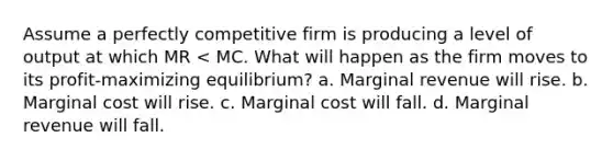 Assume a perfectly competitive firm is producing a level of output at which MR < MC. What will happen as the firm moves to its profit-maximizing equilibrium? a. Marginal revenue will rise. b. Marginal cost will rise. c. Marginal cost will fall. d. Marginal revenue will fall.