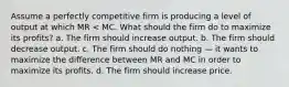 Assume a perfectly competitive firm is producing a level of output at which MR < MC. What should the firm do to maximize its profits? a. The firm should increase output. b. The firm should decrease output. c. The firm should do nothing — it wants to maximize the difference between MR and MC in order to maximize its profits. d. The firm should increase price.