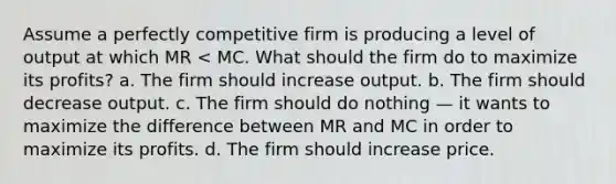 Assume a perfectly competitive firm is producing a level of output at which MR < MC. What should the firm do to maximize its profits? a. The firm should increase output. b. The firm should decrease output. c. The firm should do nothing — it wants to maximize the difference between MR and MC in order to maximize its profits. d. The firm should increase price.