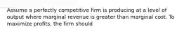 Assume a perfectly competitive firm is producing at a level of output where marginal revenue is greater than marginal cost. To maximize profits, the firm should