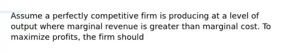 Assume a perfectly competitive firm is producing at a level of output where marginal revenue is greater than marginal cost. To maximize profits, the firm should