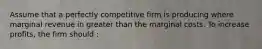 Assume that a perfectly competitive firm is producing where marginal revenue in greater than the marginal costs. To increase profits, the firm should :