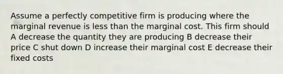 Assume a perfectly competitive firm is producing where the marginal revenue is less than the marginal cost. This firm should A decrease the quantity they are producing B decrease their price C shut down D increase their marginal cost E decrease their fixed costs