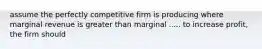 assume the perfectly competitive firm is producing where marginal revenue is greater than marginal ..... to increase profit, the firm should