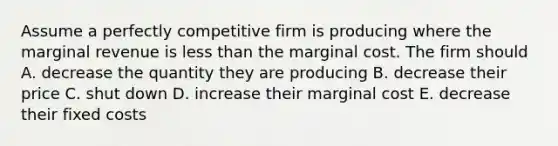 Assume a perfectly competitive firm is producing where the marginal revenue is less than the marginal cost. The firm should A. decrease the quantity they are producing B. decrease their price C. shut down D. increase their marginal cost E. decrease their fixed costs