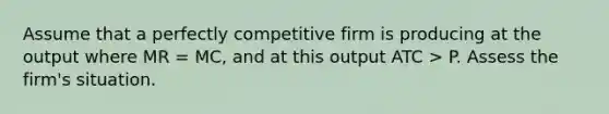 Assume that a perfectly competitive firm is producing at the output where MR = MC, and at this output ATC > P. Assess the firm's situation.