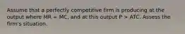 Assume that a perfectly competitive firm is producing at the output where MR = MC, and at this output P > ATC. Assess the firm's situation.