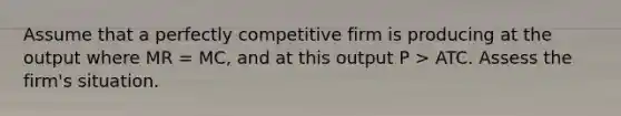 Assume that a perfectly competitive firm is producing at the output where MR = MC, and at this output P > ATC. Assess the firm's situation.