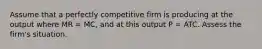 Assume that a perfectly competitive firm is producing at the output where MR = MC, and at this output P = ATC. Assess the firm's situation.