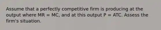 Assume that a perfectly competitive firm is producing at the output where MR = MC, and at this output P = ATC. Assess the firm's situation.