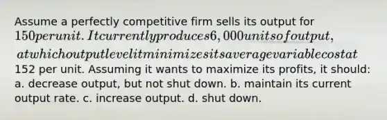 ​Assume a perfectly competitive firm sells its output for 150 per unit. It currently produces 6,000 units of output, at which output level it minimizes its average variable cost at152 per unit. Assuming it wants to maximize its profits, it should: a. ​decrease output, but not shut down. b. ​maintain its current output rate. c. ​increase output. d. ​shut down.