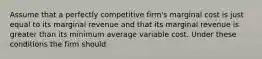 Assume that a perfectly competitive​ firm's marginal cost is just equal to its marginal revenue and that its marginal revenue is greater than its minimum average variable cost. Under these conditions the firm should