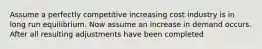 Assume a perfectly competitive increasing cost industry is in long run equilibrium. Now assume an increase in demand occurs. After all resulting adjustments have been completed